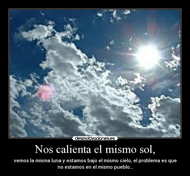 Nos calienta el mismo sol, - vemos la misma luna y estamos bajo el mismo cielo, el problema es que
no estamos en el mismo pueblo...
