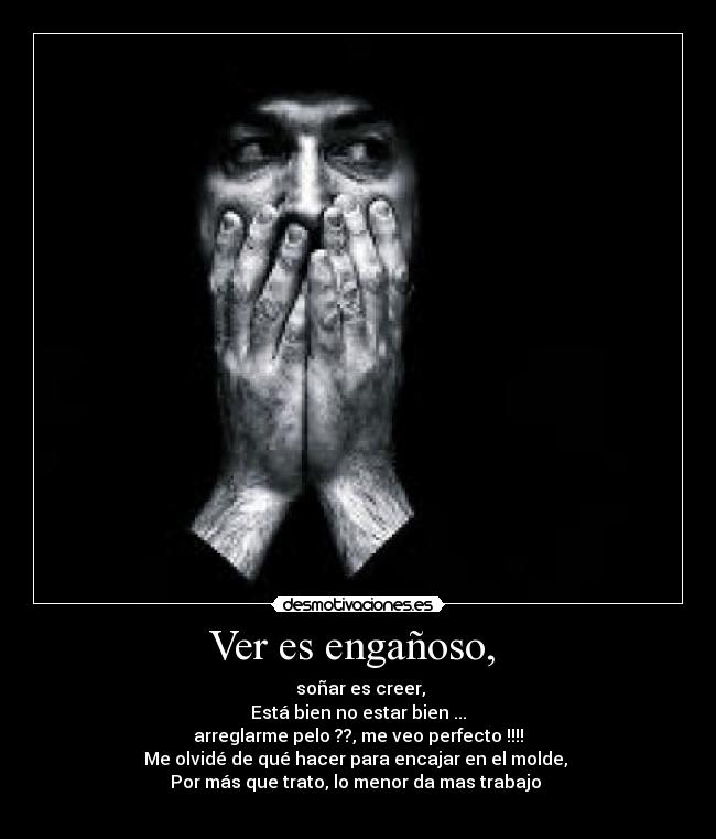 Ver es engañoso,  -  soñar es creer,
Está bien no estar bien ...
arreglarme pelo ??, me veo perfecto !!!!
Me olvidé de qué hacer para encajar en el molde, 
Por más que trato, lo menor da mas trabajo 
