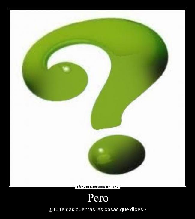 Pero - ¿ Tu te das cuentas las cosas que dices ?