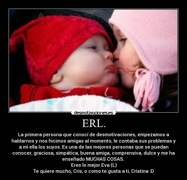 ERL. - La primera persona que conocí de desmotivaciones, empezamos a
hablarnos y nos hicimos amigas al momento, le contaba sus problemas y
a mi ella los suyos. Es una de las mejores personas que se puedan
conocer, graciosa, simpática, buena amiga, comprensiva, dulce y me ha
enseñado MUCHAS COSAS.
Eres lo mejor Eva (L)
Te quiere mucho, Cris, o como te gusta a ti, Cristina :D