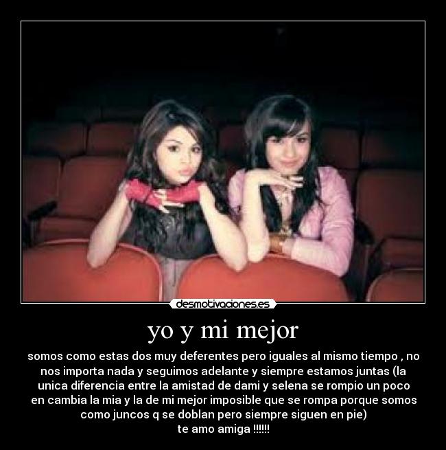 yo y mi mejor - somos como estas dos muy deferentes pero iguales al mismo tiempo , no
nos importa nada y seguimos adelante y siempre estamos juntas (la
unica diferencia entre la amistad de dami y selena se rompio un poco
en cambia la mia y la de mi mejor imposible que se rompa porque somos
como juncos q se doblan pero siempre siguen en pie)
te amo amiga !!!!!!