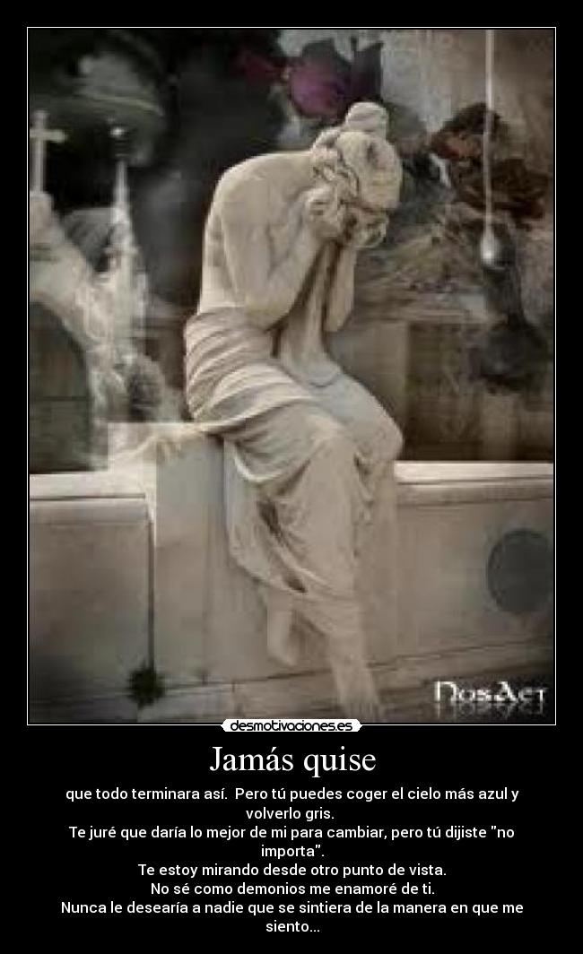 Jamás quise - que todo terminara así.  Pero tú puedes coger el cielo más azul y volverlo gris. 
Te juré que daría lo mejor de mi para cambiar, pero tú dijiste no importa.
Te estoy mirando desde otro punto de vista.
No sé como demonios me enamoré de ti.
Nunca le desearía a nadie que se sintiera de la manera en que me siento...