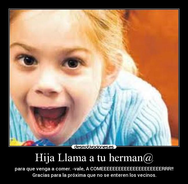 Hija Llama a tu herman@ - para que venga a comer. -vale, A COMEEEEEEEEEEEEEEEEEEEEERRR!!
Gracias para la próxima que no se enteren los vecinos.