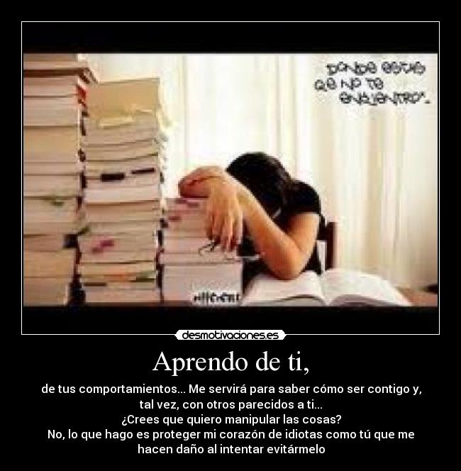 Aprendo de ti, - de tus comportamientos... Me servirá para saber cómo ser contigo y,
tal vez, con otros parecidos a ti...
¿Crees que quiero manipular las cosas?
No, lo que hago es proteger mi corazón de idiotas como tú que me
hacen daño al intentar evitármelo