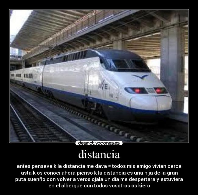 distancia - antes pensava k la distancia me dava = todos mis amigo vivian cerca
asta k os conoci ahora pienso k la distancia es una hija de la gran
puta suenño con volver a veros ojala un dia me despertara y estuviera
en el albergue con todos vosotros os kiero
