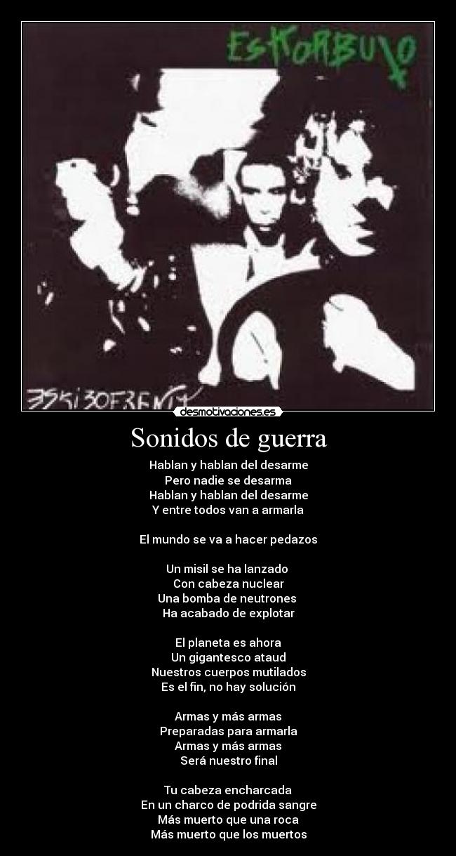 Sonidos de guerra - Hablan y hablan del desarme
Pero nadie se desarma
Hablan y hablan del desarme
Y entre todos van a armarla
El mundo se va a hacer pedazos
Un misil se ha lanzado
Con cabeza nuclear
Una bomba de neutrones
Ha acabado de explotar
El planeta es ahora
Un gigantesco ataud
Nuestros cuerpos mutilados
Es el fin, no hay solución
Armas y más armas
Preparadas para armarla
Armas y más armas
Será nuestro final
Tu cabeza encharcada
En un charco de podrida sangre
Más muerto que una roca
Más muerto que los muertos