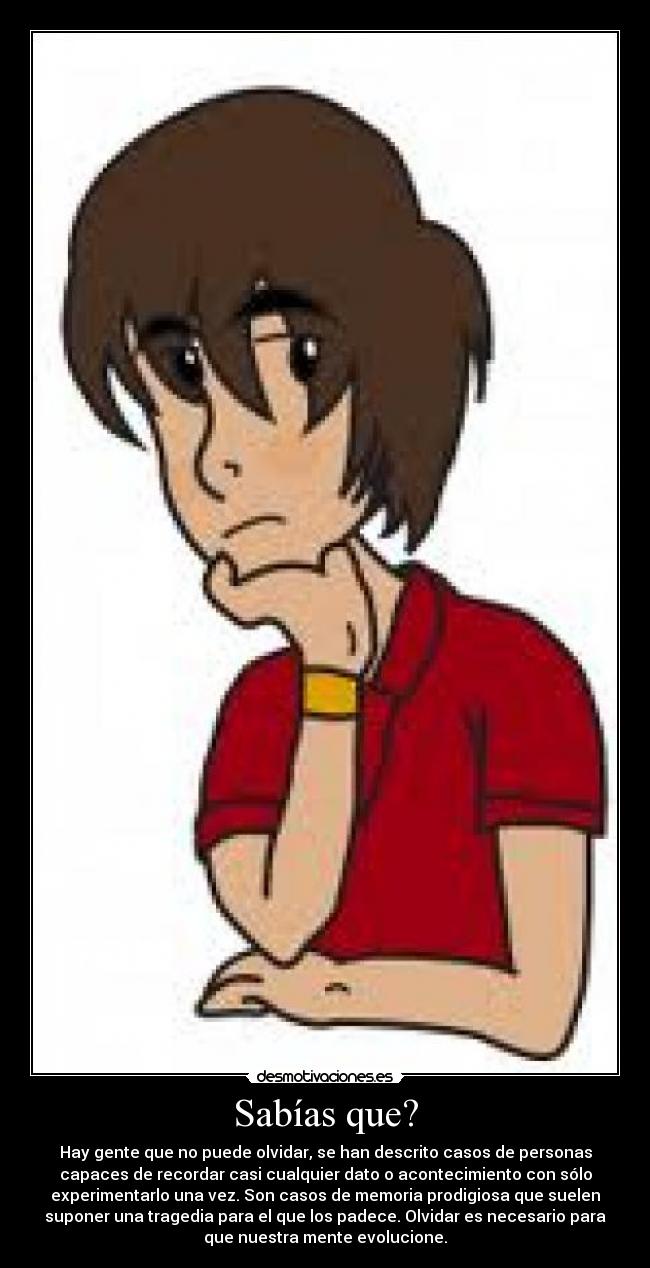 Sabías que? - Hay gente que no puede olvidar, se han descrito casos de personas
capaces de recordar casi cualquier dato o acontecimiento con sólo
experimentarlo una vez. Son casos de memoria prodigiosa que suelen
suponer una tragedia para el que los padece. Olvidar es necesario para
que nuestra mente evolucione.