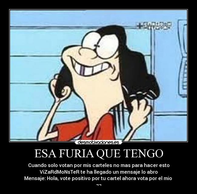 ESA FURIA QUE TENGO - Cuando solo votan por mis carteles no mas para hacer esto
ViZaRdMoNsTeR te ha llegado un mensaje lo abro
Mensaje: Hola, vote positivo por tu cartel ahora vota por el mio
¬¬
