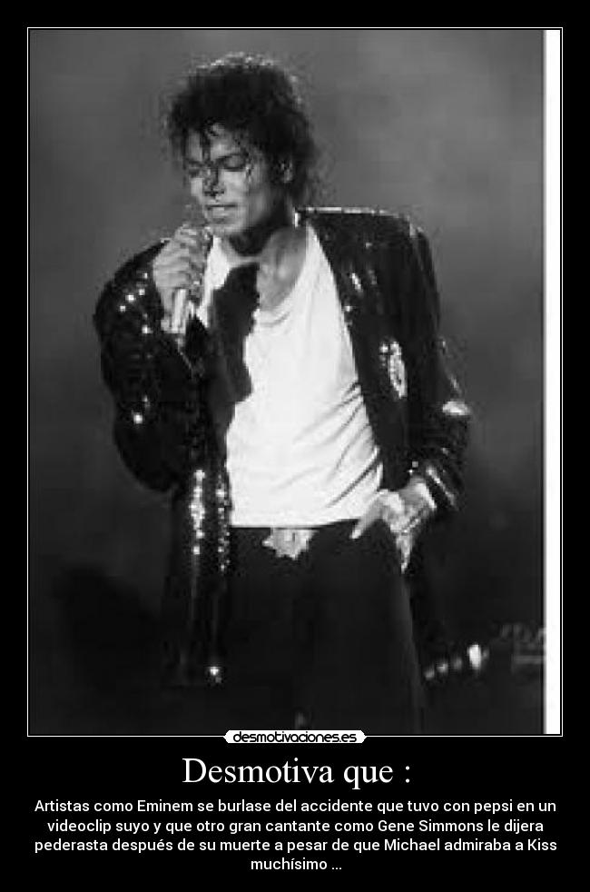 Desmotiva que : - Artistas como Eminem se burlase del accidente que tuvo con pepsi en un
videoclip suyo y que otro gran cantante como Gene Simmons le dijera
pederasta después de su muerte a pesar de que Michael admiraba a Kiss
muchísimo ...