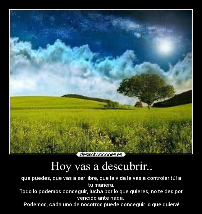 Hoy vas a descubrir.. - que puedes, que vas a ser libre, que la vida la vas a controlar tú! a
tu manera.
Todo lo podemos conseguir, lucha por lo que quieres, no te des por
vencido ante nada. 
Podemos, cada uno de nosotros puede conseguir lo que quiera!