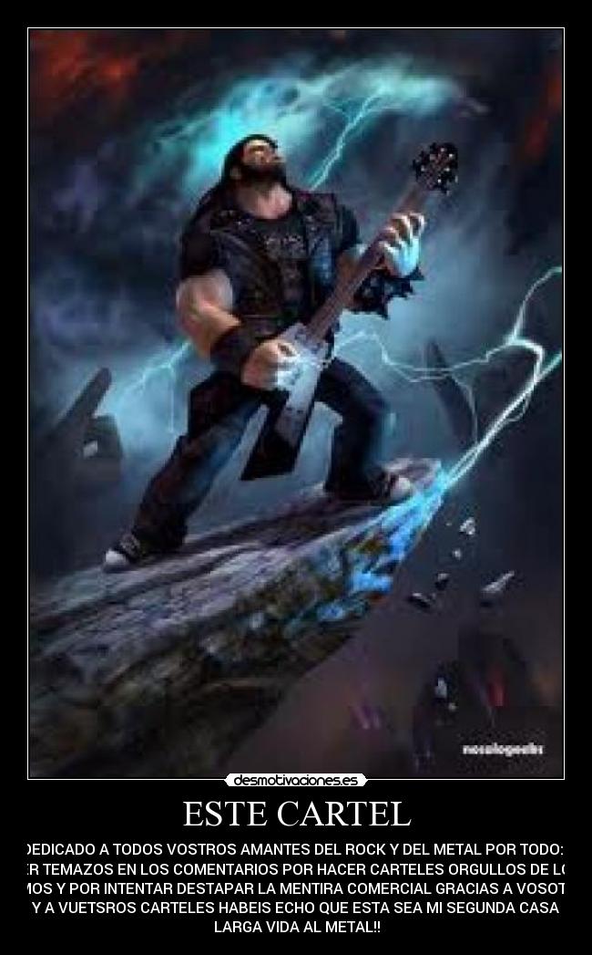 ESTE CARTEL - VA DEDICADO A TODOS VOSTROS AMANTES DEL ROCK Y DEL METAL POR TODO:POR
PONER TEMAZOS EN LOS COMENTARIOS POR HACER CARTELES ORGULLOS DE LO QUE
SOMOS Y POR INTENTAR DESTAPAR LA MENTIRA COMERCIAL GRACIAS A VOSOTROS
Y A VUETSROS CARTELES HABEIS ECHO QUE ESTA SEA MI SEGUNDA CASA
LARGA VIDA AL METAL!!