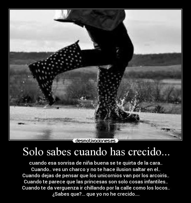 Solo sabes cuando has crecido... - cuando esa sonrisa de niña buena se te quirta de la cara..
Cuando.. ves un charco y no te hace ilusion saltar en el..
Cuando dejas de pensar que los unicornios van por los arcoiris..
Cuando te parece que las princesas son solo cosas infantiles..
Cuando te da verguenza ir chillando por la calle como los locos..
¿Sabes que?... que yo no he crecido....
