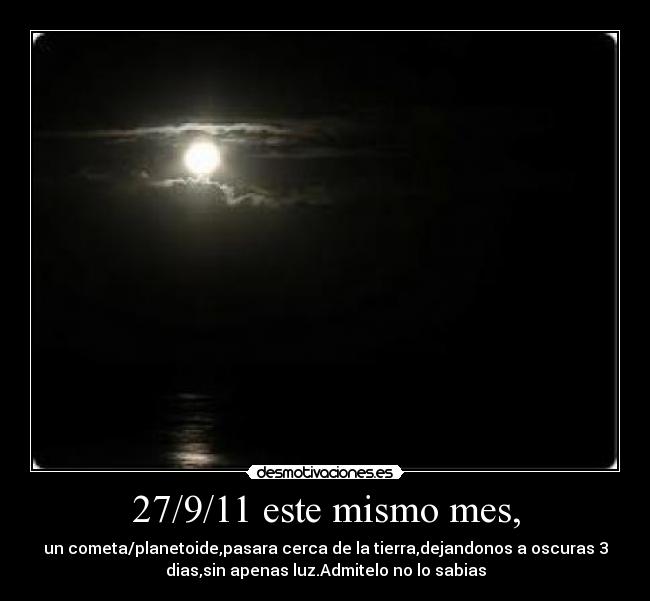 27/9/11 este mismo mes, - un cometa/planetoide,pasara cerca de la tierra,dejandonos a oscuras 3
dias,sin apenas luz.Admitelo no lo sabias