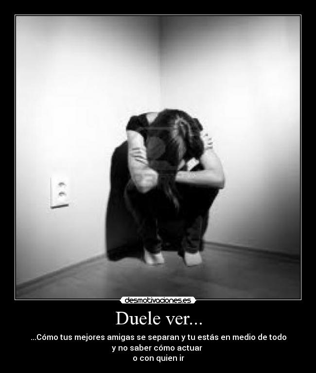 Duele ver... - ...Cómo tus mejores amigas se separan y tu estás en medio de todo
y no saber cómo actuar 
o con quien ir