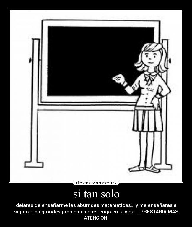 si tan solo - dejaras de enseñarme las aburridas matematicas... y me enseñaras a
superar los grnades problemas que tengo en la vida.... PRESTARIA MAS
ATENCION 