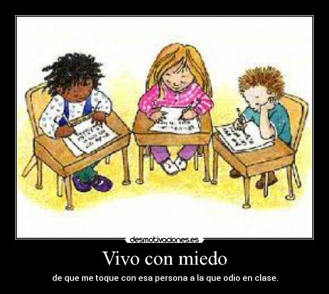 Vivo con miedo - de que me toque con esa persona a la que odio en clase.