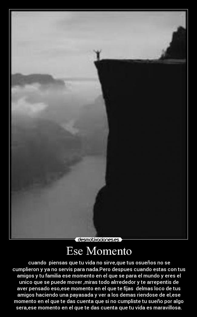 Ese Momento - cuando piensas que tu vida no sirve,que tus osueños no se
cumplieron y ya no servis para nada.Pero despues cuando estas con tus
amigos y tu familia ese momento en el que se para el mundo y eres el
unico que se puede mover ,miras todo alrrededor y te arrepentis de
aver pensado eso,ese momento en el que te fijas delmas loco de tus
amigos haciendo una payasada y ver a los demas riendose de el,ese
momento en el que te das cuenta que si no cumpliste tu sueño por algo
sera,ese momento en el que te das cuenta que tu vida es maravillosa.