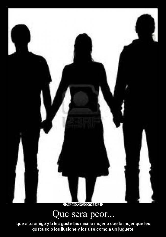 Que sera peor... - que a tu amigo y ti les guste las misma mujer o que la mujer que les
gusta solo los ilusione y los use como a un juguete.