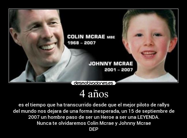 4 años - es el tiempo que ha transcurrido desde que el mejor piloto de rallys
del mundo nos dejara de una forma inesperada, un 15 de septiembre de
2007 un hombre paso de ser un Heroe a ser una LEYENDA.
Nunca te olvidaremos Colin Mcrae y Johnny Mcrae
DEP