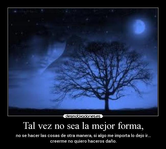 Tal vez no sea la mejor forma, - no se hacer las cosas de otra manera, si algo me importa lo dejo ir...
creerme no quiero haceros daño.