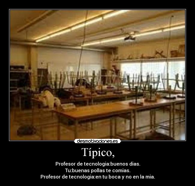 Típico, - Profesor de tecnologia:buenos dias.
Tu:buenas pollas te comias.
Profesor de tecnologia:en tu boca y no en la mia.