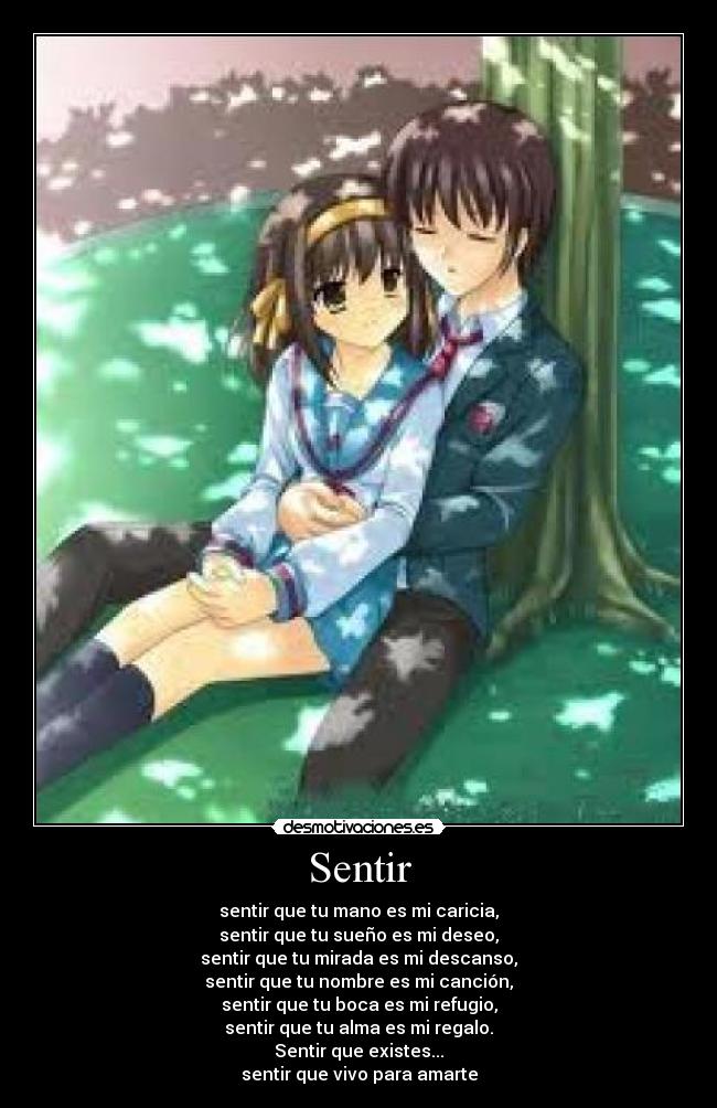 Sentir - sentir que tu mano es mi caricia,
sentir que tu sueño es mi deseo,
sentir que tu mirada es mi descanso,
sentir que tu nombre es mi canción,
sentir que tu boca es mi refugio,
sentir que tu alma es mi regalo.
Sentir que existes...
sentir que vivo para amarte