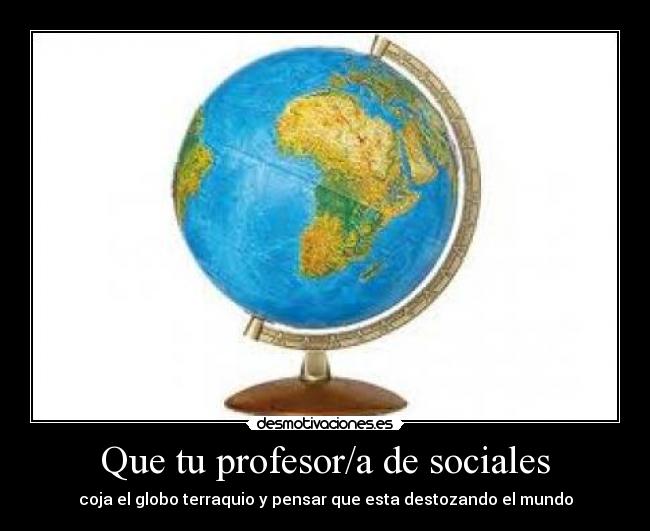 Que tu profesor/a de sociales - coja el globo terraquio y pensar que esta destozando el mundo