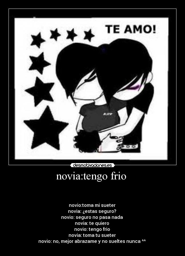 novia:tengo frio  - 


novio:toma mi sueter 
novia: ¿estas seguro? 
novio: seguro no pasa nada 
novia: te quiero 
novio: tengo frio 
novia: toma tu sueter 
novio: no, mejor abrazame y no sueltes nunca ^^ 
