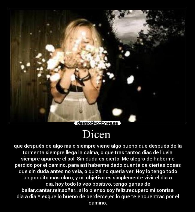Dicen  - que después de algo malo siempre viene algo bueno,que después de la
tormenta siempre llega la calma, o que tras tantos dias de lluvia
siempre aparece el sol. Sin duda es cierto. Me alegro de haberme
perdido por el camino, para así haberme dado cuenta de ciertas cosas
que sin duda antes no veía, o quizá no queria ver. Hoy lo tengo todo
un poquito más claro, y mi objetivo es simplemente vivir el dia a
dia, hoy todo lo veo positivo, tengo ganas de
bailar,cantar,reir,soñar…si lo pienso soy feliz,recupero mi sonrisa
dia a dia.Y esque lo bueno de perderse,es lo que te encuentras por el
camino.