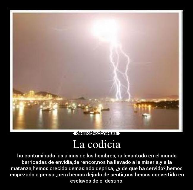 La codicia - ha contaminado las almas de los hombres,ha levantado en el mundo
barricadas de envidia,de rencor,nos ha llevado a la miseria,y a la
matanza,hemos crecido demasiado deprisa, ¿y de que ha servido?,hemos
empezado a pensar,pero hemos dejado de sentir,nos hemos convertido en
esclavos de el destino.