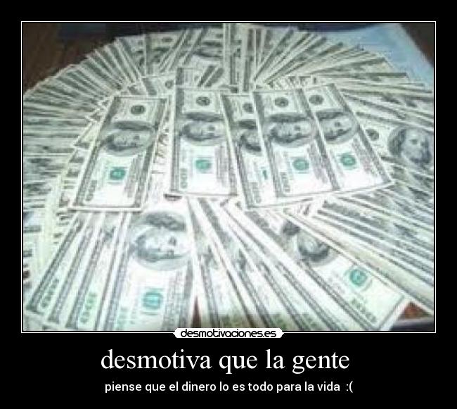 desmotiva que la gente  - piense que el dinero lo es todo para la vida  :(