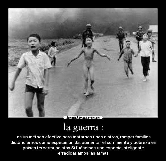 la guerra : -  es un método efectivo para matarnos unos a otros, romper familias
distanciarnos como especie unida, aumentar el sufrimiento y pobreza en
paises tercermundistas.Si fuésemos una especie inteligente
erradicaríamos las armas