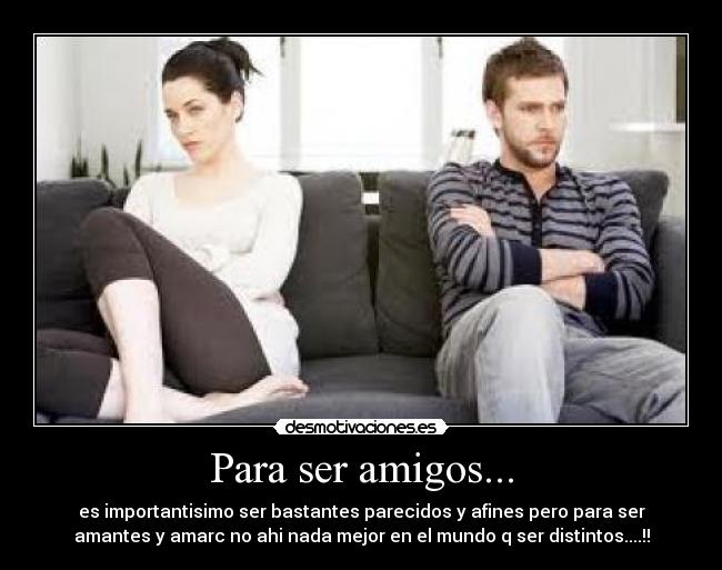 Para ser amigos... - es importantisimo ser bastantes parecidos y afines pero para ser
amantes y amarc no ahi nada mejor en el mundo q ser distintos....!!