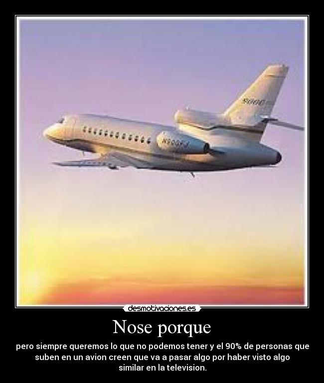 Nose porque - pero siempre queremos lo que no podemos tener y el 90% de personas que
suben en un avion creen que va a pasar algo por haber visto algo
similar en la television.