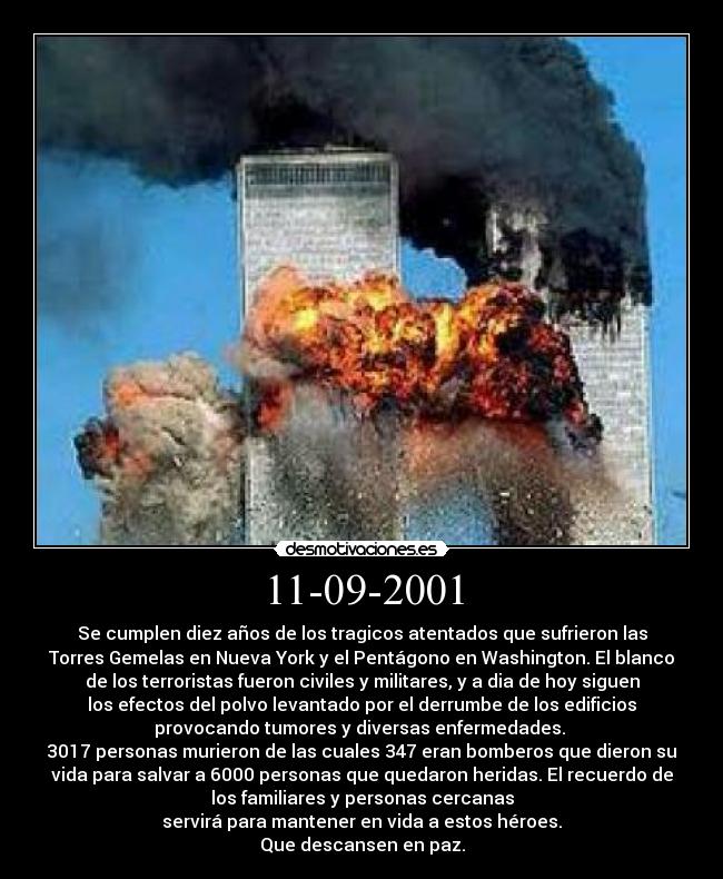 11-09-2001 - Se cumplen diez años de los tragicos atentados que sufrieron las
Torres Gemelas en Nueva York y el Pentágono en Washington. El blanco
de los terroristas fueron civiles y militares, y a dia de hoy siguen
los efectos del polvo levantado por el derrumbe de los edificios
provocando tumores y diversas enfermedades.
3017 personas murieron de las cuales 347 eran bomberos que dieron su
vida para salvar a 6000 personas que quedaron heridas. El recuerdo de
los familiares y personas cercanas
servirá para mantener en vida a estos héroes.
Que descansen en paz.