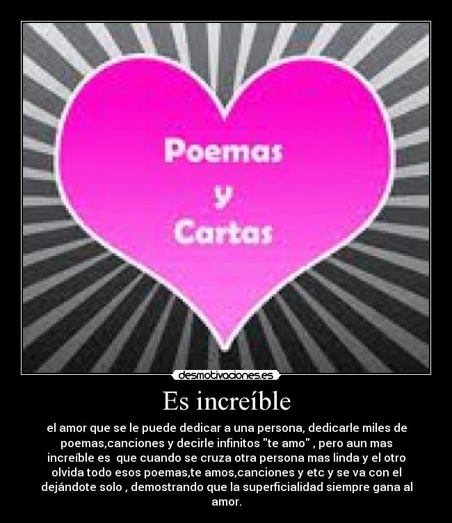 Es increíble - el amor que se le puede dedicar a una persona, dedicarle miles de
poemas,canciones y decirle infinitos te amo , pero aun mas
increíble es  que cuando se cruza otra persona mas linda y el otro
olvida todo esos poemas,te amos,canciones y etc y se va con el
dejándote solo , demostrando que la superficialidad siempre gana al
amor.