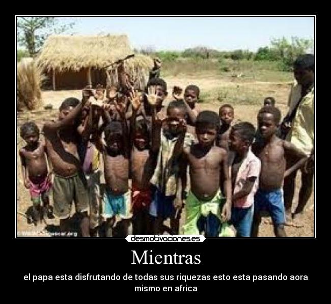 Mientras - el papa esta disfrutando de todas sus riquezas esto esta pasando aora
mismo en africa