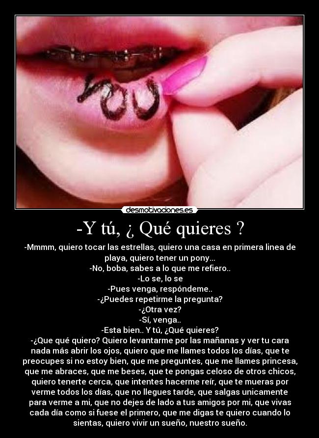-Y tú, ¿ Qué quieres ? - -Mmmm, quiero tocar las estrellas, quiero una casa en primera linea de
playa, quiero tener un pony...
-No, boba, sabes a lo que me refiero..
-Lo se, lo se
-Pues venga, respóndeme..
-¿Puedes repetirme la pregunta?
-¿Otra vez?
-Sí, venga..
-Esta bien.. Y tú, ¿Qué quieres?
-¿Que qué quiero? Quiero levantarme por las mañanas y ver tu cara
nada más abrir los ojos, quiero que me llames todos los días, que te
preocupes si no estoy bien, que me preguntes, que me llames princesa,
que me abraces, que me beses, que te pongas celoso de otros chicos,
quiero tenerte cerca, que intentes hacerme reír, que te mueras por
verme todos los días, que no llegues tarde, que salgas unicamente
para verme a mi, que no dejes de lado a tus amigos por mi, que vivas
cada día como si fuese el primero, que me digas te quiero cuando lo
sientas, quiero vivir un sueño, nuestro sueño.