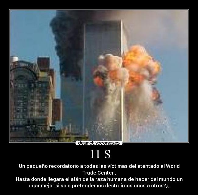 11 S - Un pequeño recordatorio a todas las víctimas del atentado al World
Trade Center .
Hasta donde llegara el afán de la raza humana de hacer del mundo un
lugar mejor si solo pretendemos destruirnos unos a otros?¿