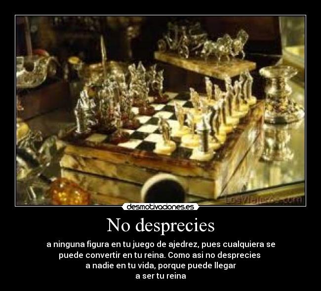 No desprecies - a ninguna figura en tu juego de ajedrez, pues cualquiera se
puede convertir en tu reina. Como asi no desprecies 
a nadie en tu vida, porque puede llegar
a ser tu reina