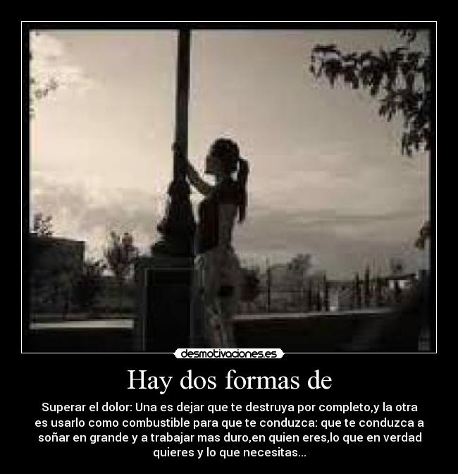 Hay dos formas de - Superar el dolor: Una es dejar que te destruya por completo,y la otra
es usarlo como combustible para que te conduzca: que te conduzca a
soñar en grande y a trabajar mas duro,en quien eres,lo que en verdad
quieres y lo que necesitas...