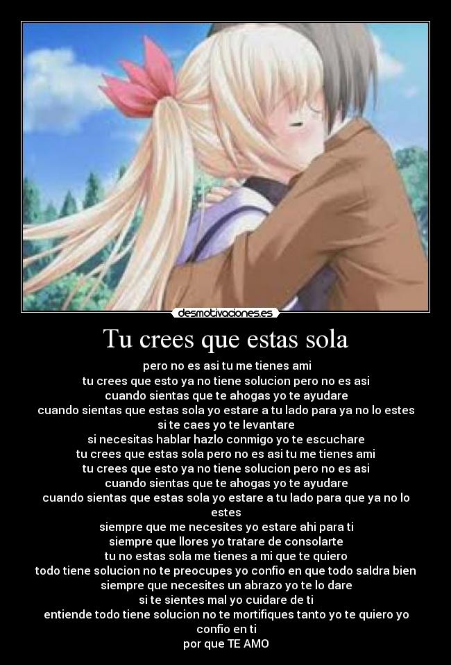 Tu crees que estas sola -  pero no es asi tu me tienes ami
tu crees que esto ya no tiene solucion pero no es asi
cuando sientas que te ahogas yo te ayudare
cuando sientas que estas sola yo estare a tu lado para ya no lo estes
si te caes yo te levantare
si necesitas hablar hazlo conmigo yo te escuchare
tu crees que estas sola pero no es asi tu me tienes ami
tu crees que esto ya no tiene solucion pero no es asi
cuando sientas que te ahogas yo te ayudare
cuando sientas que estas sola yo estare a tu lado para que ya no lo estes
siempre que me necesites yo estare ahi para ti
siempre que llores yo tratare de consolarte
tu no estas sola me tienes a mi que te quiero
todo tiene solucion no te preocupes yo confio en que todo saldra bien
siempre que necesites un abrazo yo te lo dare
si te sientes mal yo cuidare de ti
entiende todo tiene solucion no te mortifiques tanto yo te quiero yo confio en ti
por que TE AMO