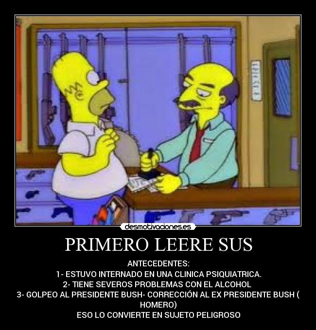 PRIMERO LEERE SUS - ANTECEDENTES:
1- ESTUVO INTERNADO EN UNA CLINICA PSIQUIATRICA.
2- TIENE SEVEROS PROBLEMAS CON EL ALCOHOL
3- GOLPEO AL PRESIDENTE BUSH- CORRECCIÓN AL EX PRESIDENTE BUSH (
HOMERO)
ESO LO CONVIERTE EN SUJETO PELIGROSO
