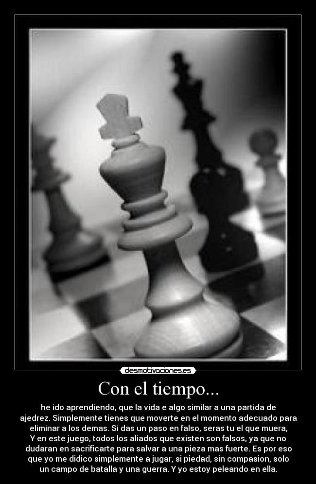 Con el tiempo... - he ido aprendiendo, que la vida e algo similar a una partida de
ajedrez. Simplemente tienes que moverte en el momento adecuado para
eliminar a los demas. Si das un paso en falso, seras tu el que muera,
Y en este juego, todos los aliados que existen son falsos, ya que no
dudaran en sacrificarte para salvar a una pieza mas fuerte. Es por eso
que yo me didico simplemente a jugar, si piedad, sin compasion, solo
un campo de batalla y una guerra. Y yo estoy peleando en ella.