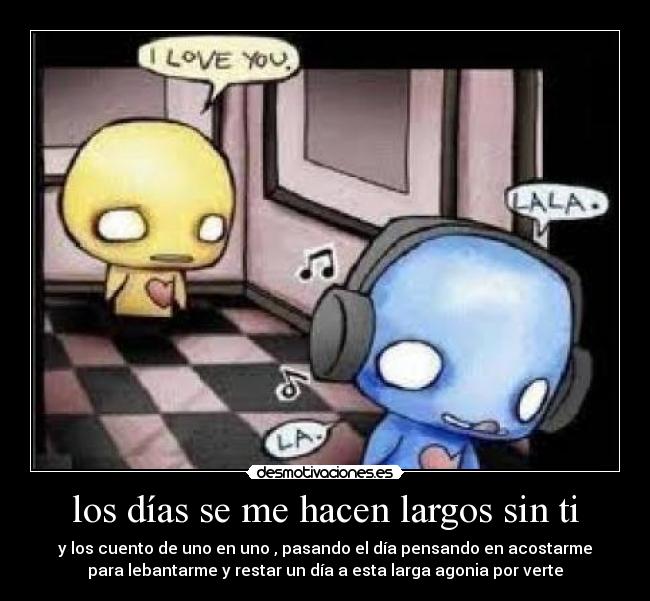 los días se me hacen largos sin ti - y los cuento de uno en uno , pasando el día pensando en acostarme
para lebantarme y restar un día a esta larga agonia por verte