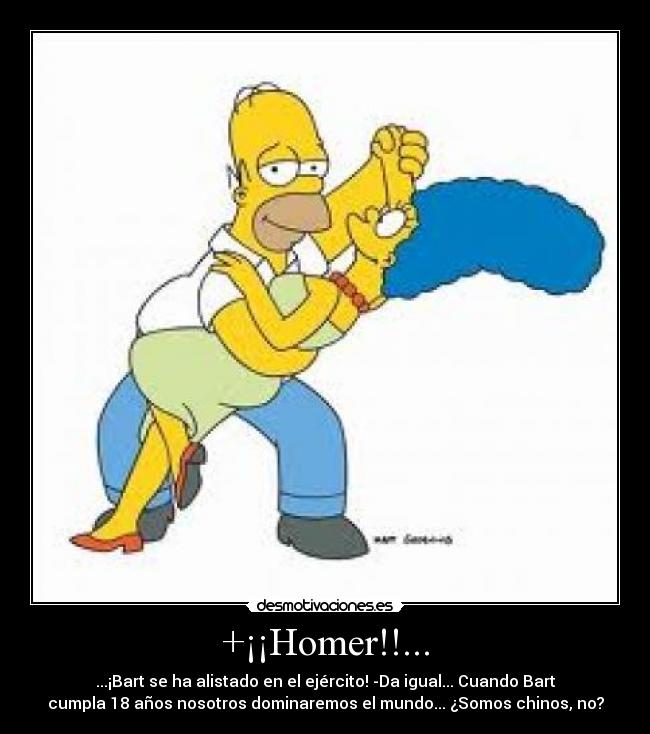 +¡¡Homer!!... - ...¡Bart se ha alistado en el ejército! -Da igual... Cuando Bart
cumpla 18 años nosotros dominaremos el mundo... ¿Somos chinos, no?