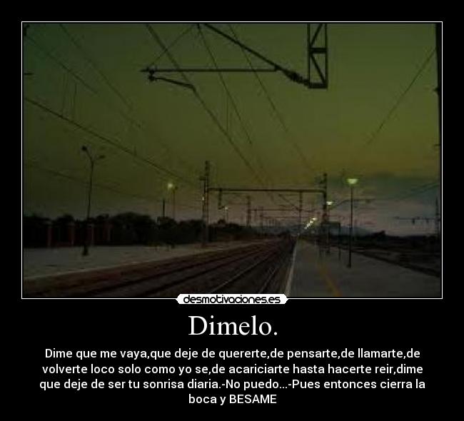 Dimelo. - Dime que me vaya,que deje de quererte,de pensarte,de llamarte,de
volverte loco solo como yo se,de acariciarte hasta hacerte reir,dime
que deje de ser tu sonrisa diaria.-No puedo...-Pues entonces cierra la
boca y BESAME