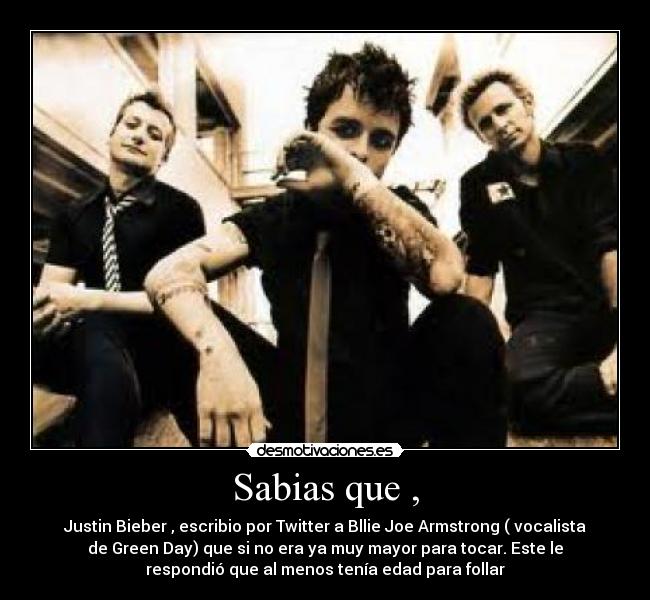 Sabias que , - Justin Bieber , escribio por Twitter a Bllie Joe Armstrong ( vocalista
de Green Day) que si no era ya muy mayor para tocar. Este le
respondió que al menos tenía edad para follar