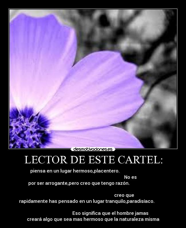 LECTOR DE ESTE CARTEL: - piensa en un lugar hermoso,placentero.
No es
por ser arrogante,pero creo que tengo razón.
creo que
rapidamente has pensado en un lugar tranquilo,paradisíaco.
Eso significa que el hombre jamas
creará algo que sea mas hermoso que la naturaleza misma