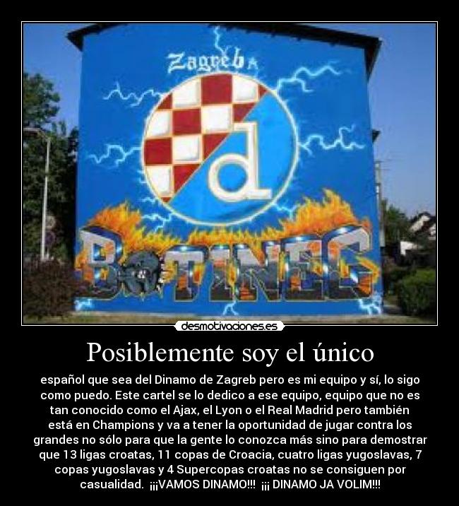 Posiblemente soy el único - español que sea del Dinamo de Zagreb pero es mi equipo y sí, lo sigo
como puedo. Este cartel se lo dedico a ese equipo, equipo que no es
tan conocido como el Ajax, el Lyon o el Real Madrid pero también
está en Champions y va a tener la oportunidad de jugar contra los
grandes no sólo para que la gente lo conozca más sino para demostrar
que 13 ligas croatas, 11 copas de Croacia, cuatro ligas yugoslavas, 7
copas yugoslavas y 4 Supercopas croatas no se consiguen por
casualidad.  ¡¡¡VAMOS DINAMO!!!  ¡¡¡ DINAMO JA VOLIM!!!